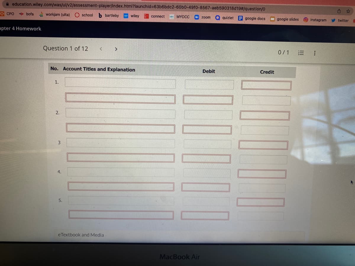 education.wiley.com/was/ui/v2/assessment-player/index.html?launchid=63b6bdc2-60b0-49f0-8567-aeb590318d19#/question/0
bofa workjam (ulta) school b bartleby w wiley
CPO
apter 4 Homework
Question 1 of 12 < >
No. Account Titles and Explanation
1.
2.
3
4.
5.
eTextbook and Media
connect
MYOCC
Inn
zoom quizlet E google docs
MacBook Air
Debit
||||
Credit
google slides
0/1
|_
instagram
twitter