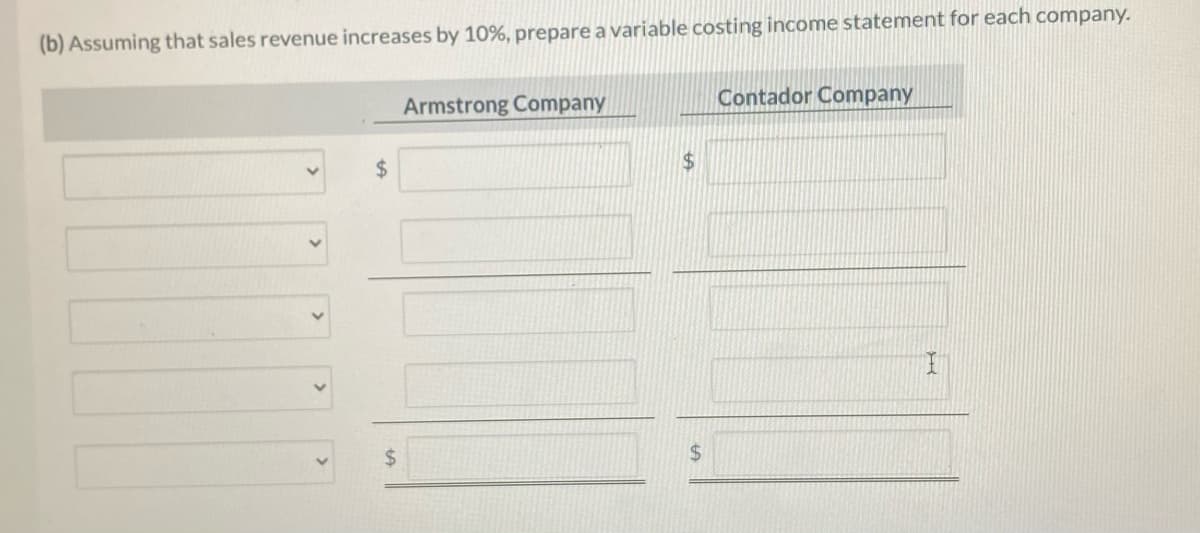 (b) Assuming that sales revenue increases by 10%, prepare a variable costing income statement for each company.
$
Armstrong Company
$
$
Contador Company
I