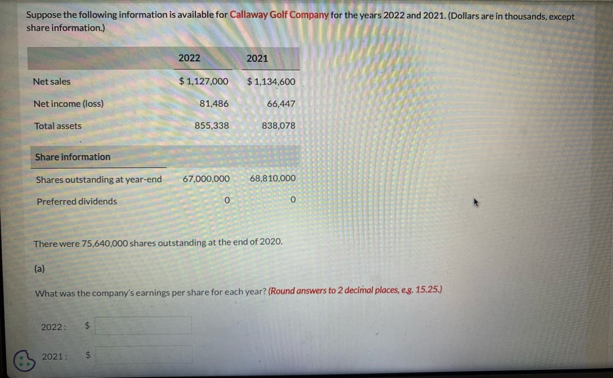 Suppose the following information is available for Callaway Golf Company for the years 2022 and 2021. (Dollars are in thousands, except
share information.)
Net sales
Net income (loss)
Total assets
Share information
Preferred dividends
2022
Shares outstanding at year-end 67,000,000
2022: $
$1,127,000
2021:
81,486
$
855,338
0
2021
$1,134,600
66,447
There were 75,640,000 shares outstanding at the end of 2020.
(a)
838,078
68,810,000
What was the company's earnings per share for each year? (Round answers to 2 decimal places, e.g. 15.25.)
0