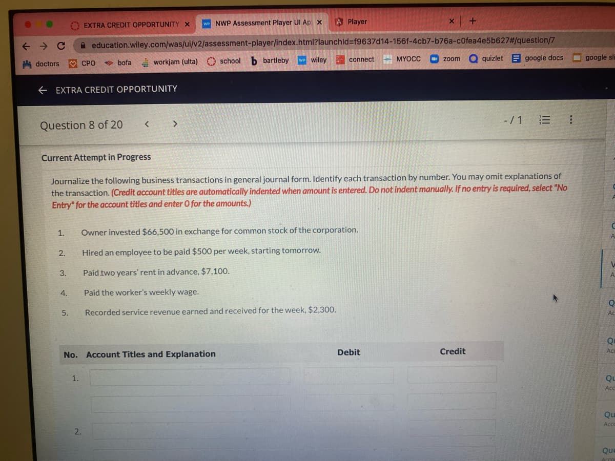 doctors
EXTRA CREDIT OPPORTUNITY X WP NWP Assessment Player Ul Ap x
← C education.wiley.com/was/ui/v2/assessment-player/index.html?launchid=f9637d14-156f-4cb7-b76a-c0fea4e5b627#/question/7
b bartleby w wiley
←EXTRA CREDIT OPPORTUNITY
Question 8 of 20
Current Attempt in Progress
1.
2.
3.
CPO
4.
bofa workjam (ulta)
workjam (ulta)
5.
1.
No. Account Titles and Explanation
2.
A Player
school
school b bartleby
Journalize the following business transactions in general journal form. Identify each transaction by number. You may omit explanations of
the transaction. (Credit account titles are automatically indented when amount is entered. Do not indent manually. If no entry is required, select "No
Entry" for the account titles and enter O for the amounts.)
connect
Owner invested $66,500 in exchange for common stock of the corporation.
Hired an employee to be paid $500 per week, starting tomorrow.
Paid two years' rent in advance, $7,100.
Paid the worker's weekly wage.
Recorded service revenue earned and received for the week, $2,300.
www
Debit
X
MYOCC
+
zoom a quizletgoogle docs
Credit
-/1 E :
google sli
C
A
Q
Ac
Qu
Acc
QL
Acc
Qu
Acco
Que
Accor