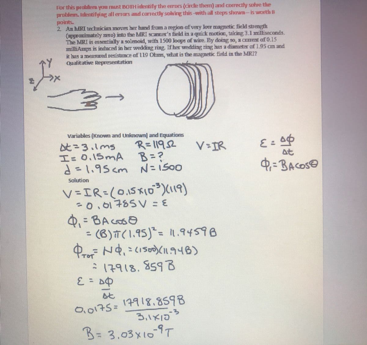 Forthis problenyou must DOTH identify the errors (cirdle them) and corredtly sohre the
problen Identifying all errars and correctly solving this-with all steps shoum-is worth B
poins.
2 AnMRI techicinmove ber band framaegion of very low magnetic field strength
epproximately zero) into the bRI Scaner's field in a quick motion, taking 3.1l miliseconds.
The MRI is essentially a soleoid, with 1500 loops of wire. By doing so, a corent of 0.15
liAmps is induced in her wedding ring. If her wedding ring has a dizmeter of195 am and
it bas a measured resistance of 119 Ctms, wat is the magnetic field in the MRI?
qualitative Representation
Variables (Known and Unknown] and Equations
と-3.1ms
I= 0.15 mA
と-1,95cm
R=11952
B=?
V IR
at
d=l,95 cm N=1500
0=BACOSO
Solution
V =IR=(0,15x1o)(119)
co,01785V = E
Q =BAcoso
(B)T(1.95)= 1.94598
ProF
A17918.859B
%3D
0,0175=17918.859B
B.1X1D
B= 3.03x10-9T
↑
