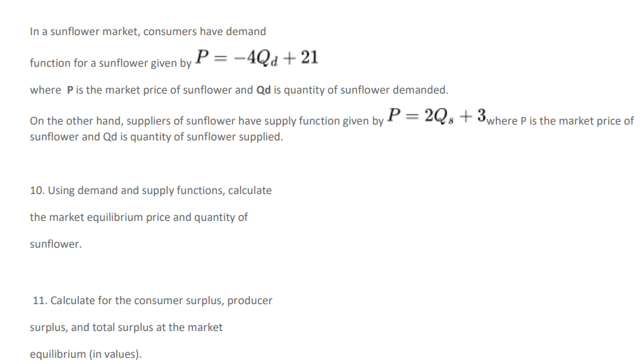 In a sunflower market, consumers have demand
function for a sunflower given by P = -4Qd + 21
where Pis the market price of sunflower and Qd is quantity of sunflower demanded.
On the other hand, suppliers of sunflower have supply function given by P = 2Qs + 3where P is the market price of
sunflower and Qd is quantity of sunflower supplied.
10. Using demand and supply functions, calculate
the market equilibrium price and quantity of
sunflower.
11. Calculate for the consumer surplus, producer
surplus, and total surplus at the market
equilibrium (in values).

