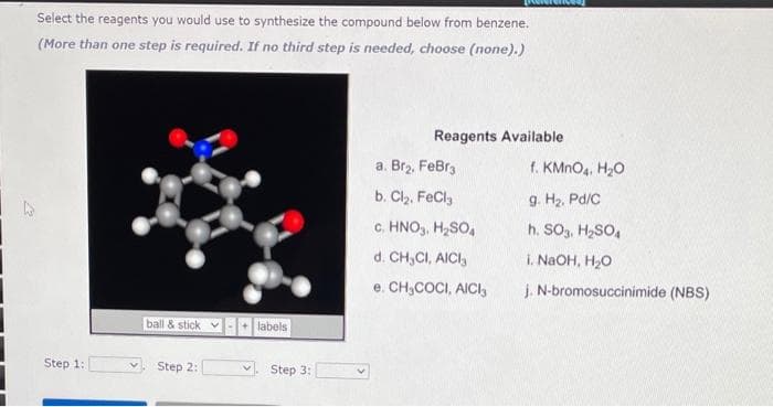 Select the reagents you would use to synthesize the compound below from benzene.
(More than one step is required. If no third step is needed, choose (none).)
Reagents Available
a. Br2, FeBra
f. KMNO4. H20
b. Clz, FeCl,
g. Hz. Pd/C
c. HNO,, H,SO,
h. SOg, H,SO,
d. CH,CI, AICI,
i. NaOH, H2O
e. CH,COCI, AICI,
j. N-bromosuccinimide (NBS)
ball & stick v-+ labels
Step 1:
Step 2:
Step 3:
