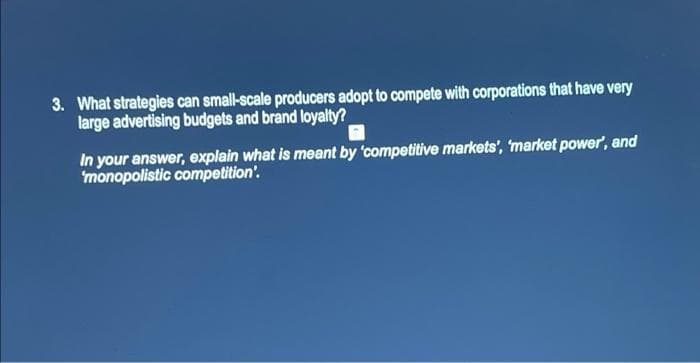 3. What strategies can small-scale producers adopt to compete with corporations that have very
large advertising budgets and brand loyalty?
In your answer, explain what is meant by 'competitive markets', 'market power', and
monopolistic competition'.
