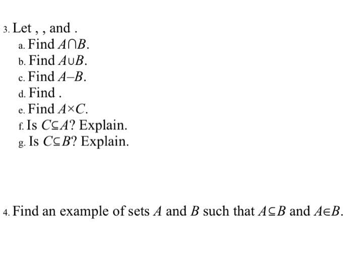3. Let, , and .
a. Find ANB.
b. Find AUB.
c. Find A-B.
d. Find.
e. Find AxC.
f. Is CCA? Explain.
g. Is CCB? Explain.
4. Find an example of sets A and B such that ACB and AEB.
