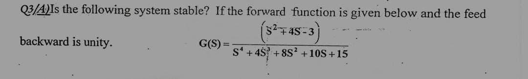 Q3/A)Is the following system stable? If the forward function is given below and the feed
backward is unity.
G(S)
S+4S +8S² +10S+15