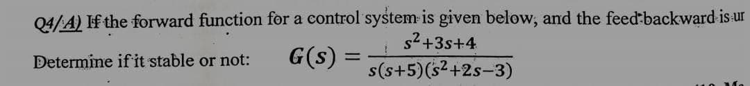 Q4/A) If the forward function for a control system is given below, and the feed-backward is ur
Determine if it stable or not:
G(s) =
s²+3s+4
s(s+5)(s²+2s-3)