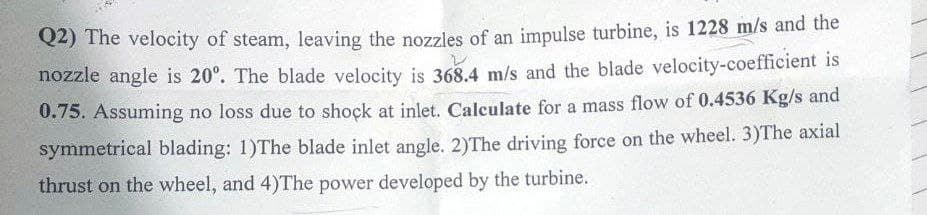 Q2) The velocity of steam, leaving the nozzles of an impulse turbine, is 1228 m/s and the
nozzle angle is 20°. The blade velocity is 368.4 m/s and the blade velocity-coefficient is
0.75. Assuming no loss due to shock at inlet. Calculate for a mass flow of 0.4536 Kg/s and
symmetrical blading: 1)The blade inlet angle. 2)The driving force on the wheel. 3)The axial
thrust on the wheel, and 4)The power developed by the turbine.