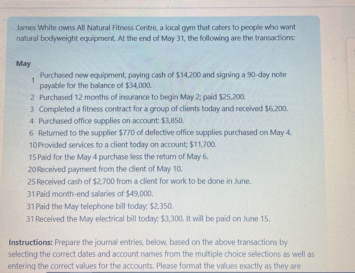James White owns All Natural Fitness Centre, a local gym that caters to people who want
natural bodyweight equipment. At the end of May 31, the following are the transactions:
May
1
Purchased new equipment, paying cash of $14,200 and signing a 90-day note
payable for the balance of $34,000.
2 Purchased 12 months of insurance to begin May 2; paid $25,200.
3 Completed a fitness contract for a group of clients today and received $6,200.
4 Purchased office supplies on account; $3,850.
6 Returned to the supplier $770 of defective office supplies purchased on May 4.
10 Provided services to a client today on account; $11,700.
15 Paid for the May 4 purchase less the return of May 6.
20 Received payment from the client of May 10.
25 Received cash of $2,700 from a client for work to be done in June.
31 Paid month-end salaries of $49,000.
31 Paid the May telephone bill today; $2,350.
31 Received the May electrical bill today; $3,300. It will be paid on June 15.
Instructions: Prepare the journal entries, below, based on the above transactions by
selecting the correct dates and account names from the multiple choice selections as well as
entering the correct values for the accounts. Please format the values exactly as they are