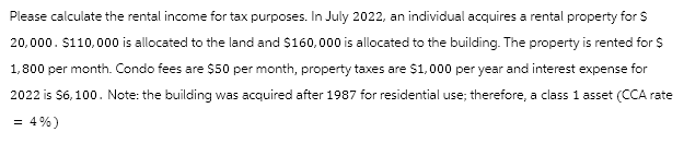 Please calculate the rental income for tax purposes. In July 2022, an individual acquires a rental property for $
20,000. $110,000 is allocated to the land and $160,000 is allocated to the building. The property is rented for $
1,800 per month. Condo fees are $50 per month, property taxes are $1,000 per year and interest expense for
2022 is $6,100. Note: the building was acquired after 1987 for residential use; therefore, a class 1 asset (CCA rate
= 4%)