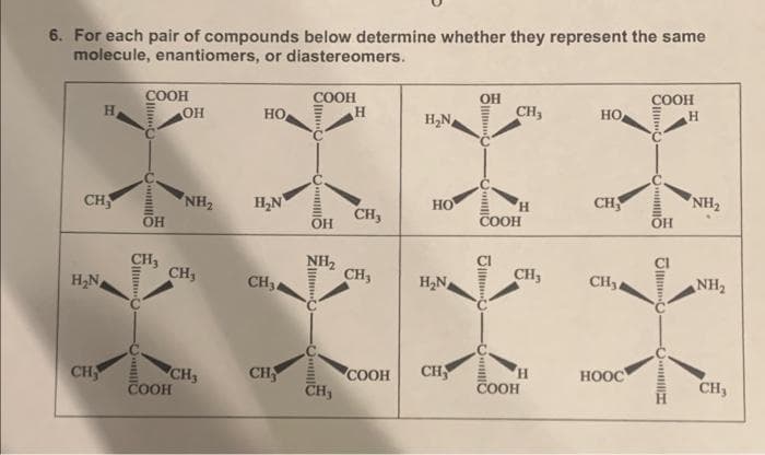6. For each pair of compounds below determine whether they represent the same
molecule, enantiomers, or diastereomers.
CH
H₂N
H
CH
J
OllinO
2||2
COOH
C
OH
CH₂
OH
NH₂
CH,
COOH
CH3
HO
H₂N
CH₂4
CH
CCC
COOH
OH
NH₂
NIIIIIC
CH₂
H
CH3
CH3
H₂N
HO
H₂N
COOH CH
OH
5-
O
J
CH3
COOH
O
H
CH₂
H
COOH
HO
CH
CH₂4
HOOC
COOH
........
OH
JCC
H
NH₂
NH₂
CH₂