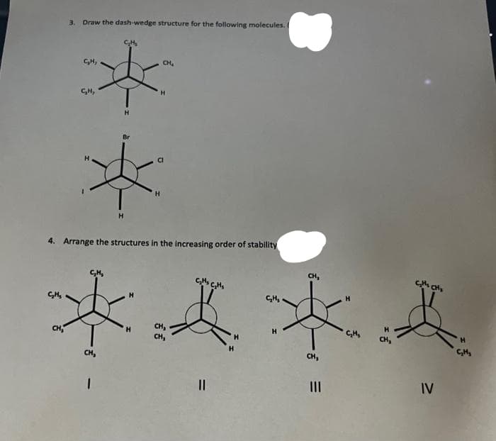 3. Draw the dash-wedge structure for the following molecules. 1
C₂H₂
C₂H₂
S
H
CH₂
1
H
Br
H
Cl
*
H
H
4. Arrange the structures in the increasing order of stability
CH₂
C₂H₂
C₂M₂ C₂H₂
H
C₂H₂
*馬來西
H
C₂H₂
H
C₂H₂
CHy
CH₂
IV
||
|||