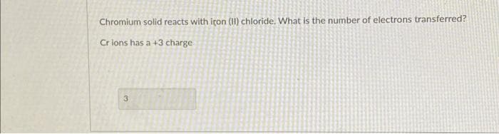 Chromium solid reacts with icon (II) chloride. What is the number of electrons transferred?
Crions has a +3 charge
3