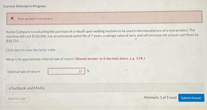 Current Attempt in Progress
* Your answer is incorrect.
Kanye Company is evaluating the purchase of a rebuilt spot-welding machine to be used in the manufacture of a new product. The
machine will cost $160,000, has an estimated useful life of 7 years, a salvage value of zero, and will increase net annual cash flows by
$30,731.
Click here to view the factor table,
What is its approximate internal rate of return? (Round answer to 0 decimal place, e.g. 13%.)
Internal rate of return
eTextbook and Media
Save for Later
22 %
Attempts: 1 of 3 used
Submit Answer