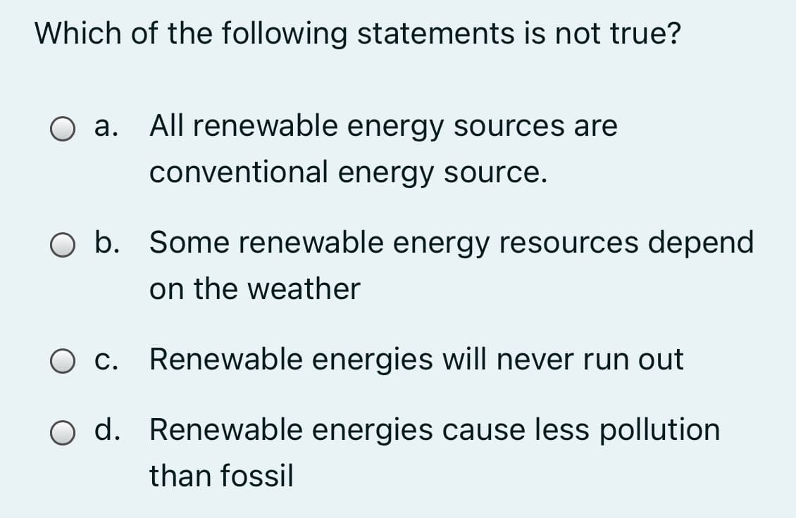 Which of the following statements is not true?
O a. All renewable energy sources are
conventional energy source.
O b. Some renewable energy resources depend
on the weather
O c. Renewable energies will never run out
O d. Renewable energies cause less pollution
than fossil
