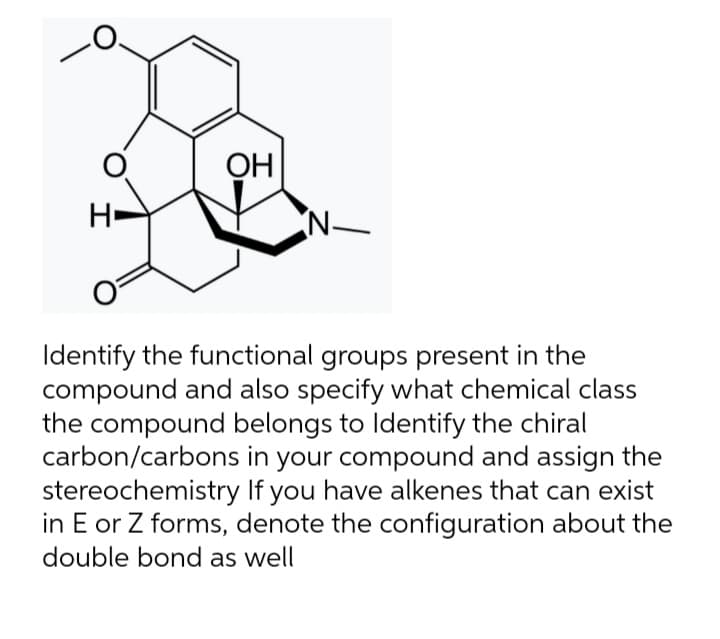 OH
N
Identify the functional groups present in the
compound and also specify what chemical class
the compound belongs to Identify the chiral
carbon/carbons in your compound and assign the
stereochemistry If you have alkenes that can exist
in E or Z forms, denote the configuration about the
double bond as well