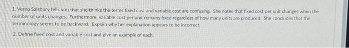 1. Verna Salsbury tells you that she thinks the terms fixed cost and variable cost are confusing. She notes that fixed cost per unit changes when the
number of units changes. Furthermore, variable cost per unit remains fixed regardless of how many units are produced. She concludes that the
terminology seems to be backward. Explain why her explanation appears to be incorrect.
2. Define fixed cost and variable cost and give an example of each.