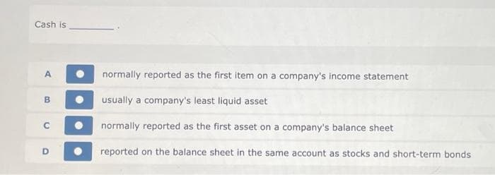 Cash is
A
B
C
D
normally reported as the first item on a company's income statement
usually a company's least liquid asset
normally reported as the first asset on a company's balance sheet
reported on the balance sheet in the same account as stocks and short-term bonds