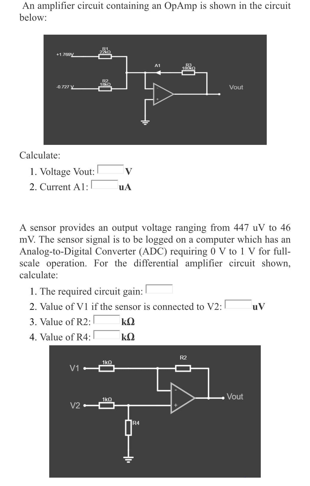 An amplifier circuit containing an OpAmp is shown in the circuit
below:
R1
22kO
+1.769V
R3
180KQ
A1
R2
18KO
-0.727 V_
Vout
Calculate:
1. Voltage Vout:
2. Current A1:
uA
A sensor provides an output voltage ranging from 447 uV to 46
mV. The sensor signal is to be logged on a computer which has an
Analog-to-Digital Converter (ADC) requiring 0 V to 1 V for full-
scale operation. For the differential amplifier circuit shown,
calculate:
1. The required circuit gain:
2. Value of V1 if the sensor is connected to V2:
uV
3. Value of R2:
kQ
4. Value of R4:
R2
1kQ
V1
Vout
1kQ
V2
R4
