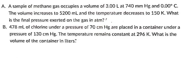 A. A sample of methane gas occupies a volume of 3.00 L at 740 mm Hg and 0.00° C.
The volume increases to 5200 ml and the temperature decreases to 150 K. What
is the final pressure exerted on the gas in atm? '
B. 478 ml of chlorine under a pressure of 70 cm Hg are placed in a container under a
pressure of 130 cm Hg. The temperature remains constant at 296 K. What is the
volume of the container in liters?
