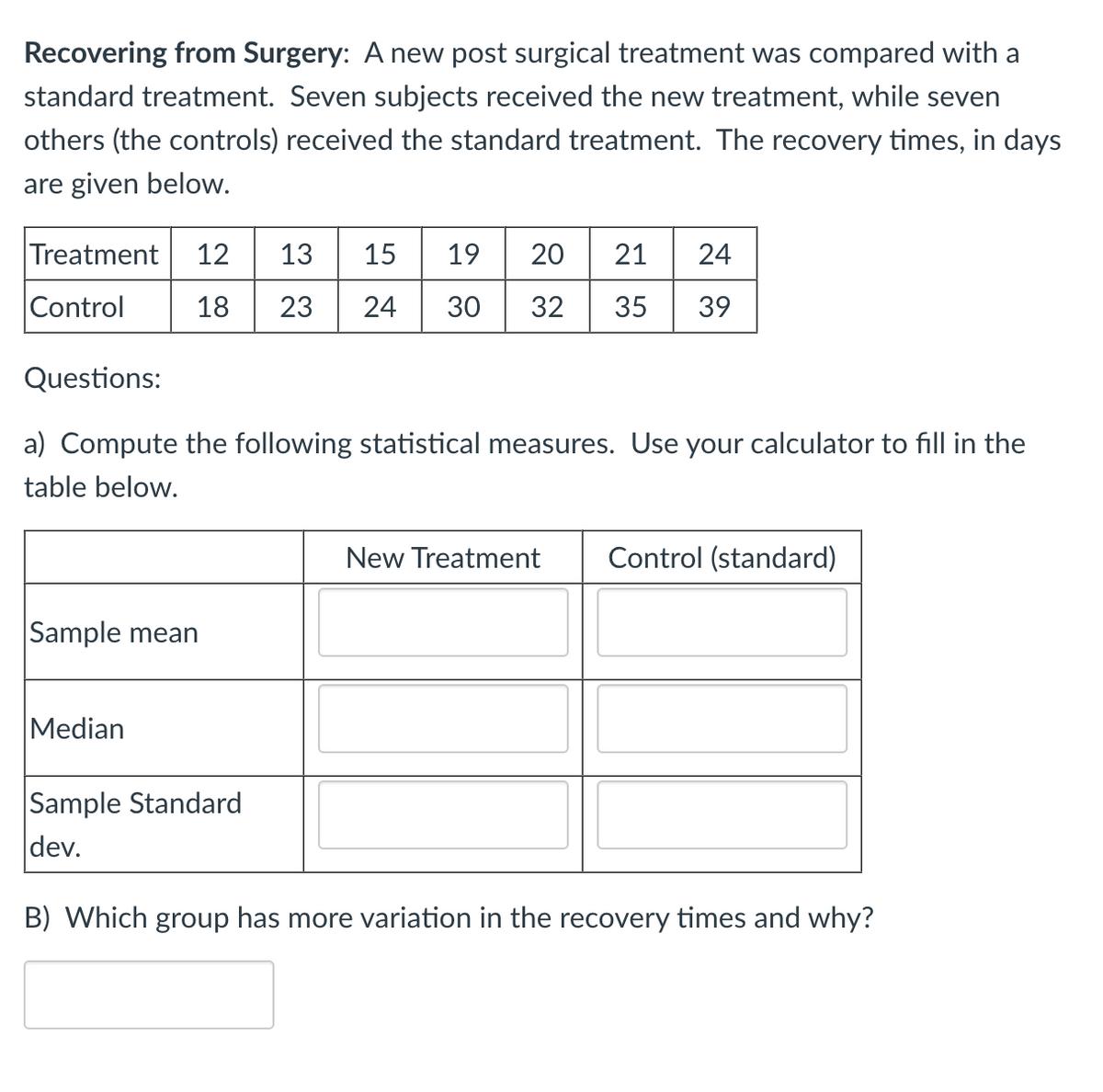 Recovering from Surgery: A new post surgical treatment was compared with a
standard treatment. Seven subjects received the new treatment, while seven
others (the controls) received the standard treatment. The recovery times, in days
are given below.
Treatment 12 13 15 19 20
Control
21 24
18 23 24 30 32 35 39
Questions:
a) Compute the following statistical measures. Use your calculator to fill in the
table below.
Sample mean
Median
Sample Standard
dev.
New Treatment Control (standard)
B) Which group has more variation in the recovery times and why?