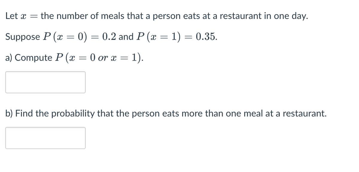 Let x =
the number of meals that a person eats at a restaurant in one day.
Suppose P (x = 0) = 0.2 and P (x = 1) = 0.35.
=
a) Compute P(x = 0 or x
1).
b) Find the probability that the person eats more than one meal at a restaurant.
