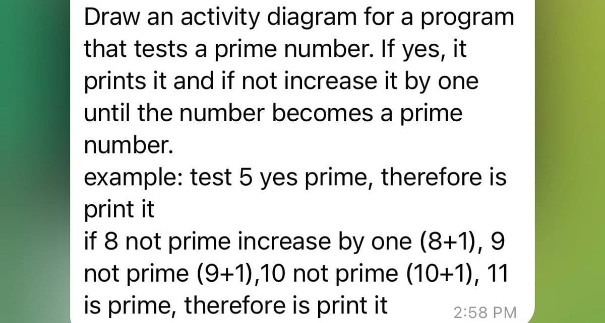 Draw an activity diagram for a program
that tests a prime number. If yes, it
prints it and if not increase it by one
until the number becomes a prime
number.
example: test 5 yes prime, therefore is
print it
if 8 not prime increase by one (8+1), 9
not prime (9+1),10 not prime (10+1), 11
is prime, therefore is print it
2:58 PM
