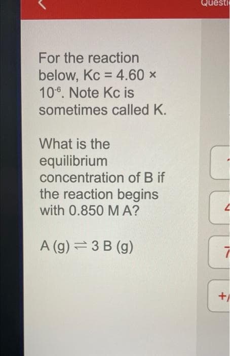 For the reaction
below, Kc = 4.60 ×
106. Note Kc is
sometimes called K.
What is the
equilibrium
concentration of B if
the reaction begins
with 0.850 MA?
A (g) = 3 B (g)
Questi
2
+1
