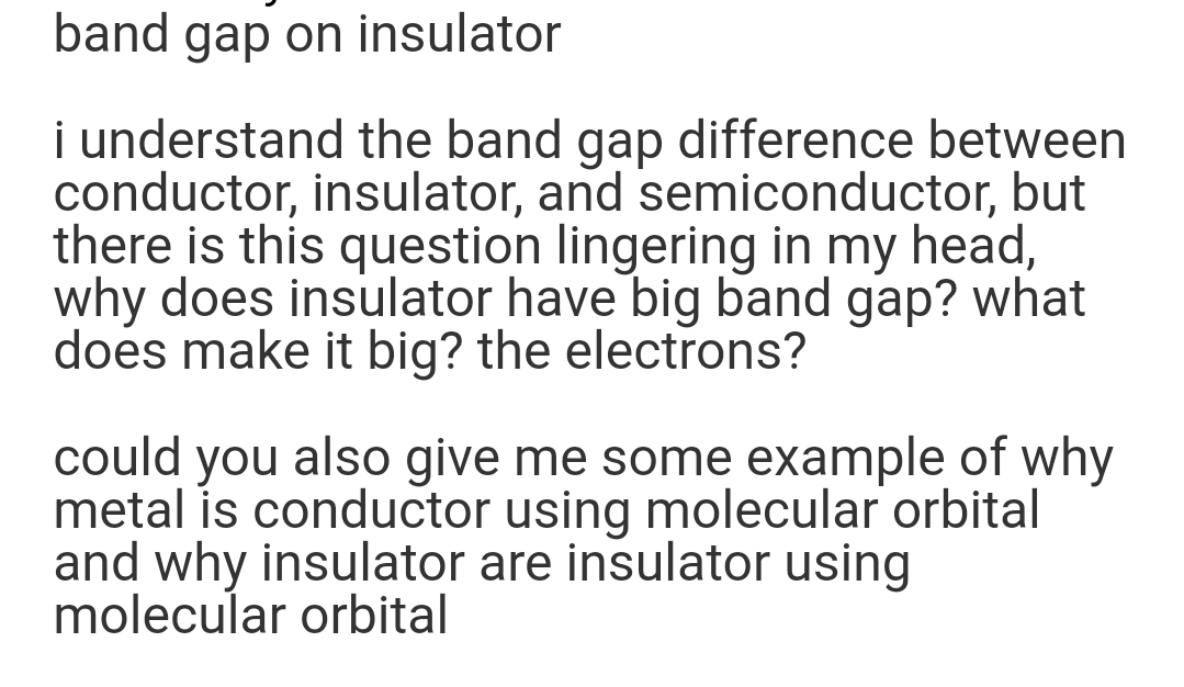 band gap on insulator
i understand the band gap difference between
conductor, insulator, and semiconductor, but
there is this question lingering in my head,
why does insulator have big band gap? what
does make it big? the electrons?
could you also give me some example of why
metal is conductor using molecular orbital
and why insulator are insulator using
molecular orbital