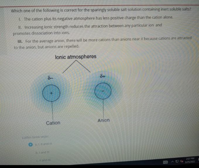 Which one of the following is correct for the sparingly soluble salt solution containing inert soluble salts?
1. The cation plus its negative atmosphere has less positive charge than the cation alone.
II. Increasing ionic strength reduces the attraction between any particular ion and
promotes dissociation into ions.
III. For the average anion, there will be more cations than anions near it because cations are attracted
to the anion, but anions are repelled.
lonic atmospheres
2:37 PM
3/25/2002
9
Cation
Lutfen birini seçin:
at. II and III
b. I and III
8+
Anion
DEI