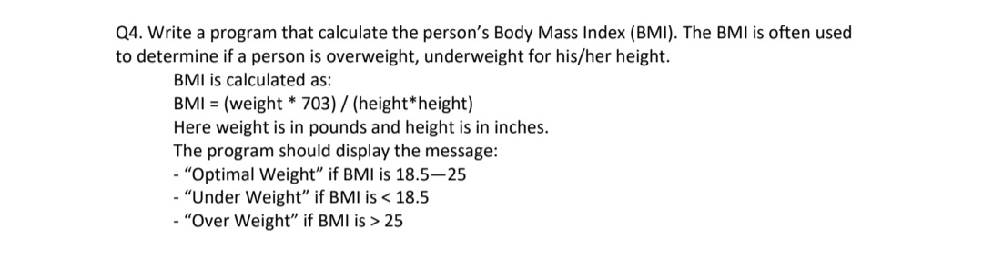 Q4. Write a program that calculate the person's Body Mass Index (BMI). The BMI is often used
to determine if a person is overweight, underweight for his/her height.
BMI is calculated as:
BMI = (weight * 703) / (height*height)
Here weight is in pounds and height is in inches.
The program should display the message:
- "Optimal Weight" if BMI is 18.5–25
- "Under Weight" if BMI is < 18.5
- "Over Weight" if BMI is > 25
