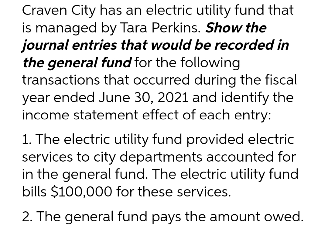 Craven City has an electric utility fund that
is managed by Tara Perkins. Show the
journal entries that would be recorded in
the general fund for the following
transactions that occurred during the fiscal
year ended June 30, 2021 and identify the
income statement effect of each entry:
1. The electric utility fund provided electric
services to city departments accounted for
in the general fund. The electric utility fund
bills $100,000 for these services.
2. The general fund pays the amount owed.