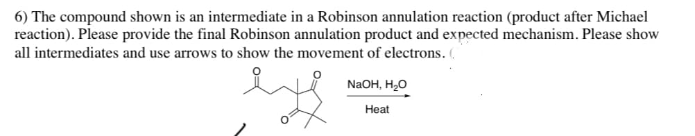 6) The compound shown is an intermediate in a Robinson annulation reaction (product after Michael
reaction). Please provide the final Robinson annulation product and expected mechanism. Please show
all intermediates and use arrows to show the movement of electrons. (
NaOH, H₂O
Heat