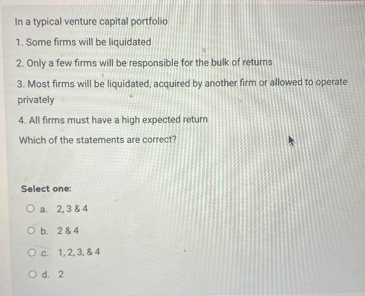 In a typical venture capital portfolio
1. Some firms will be liquidated
2. Only a few firms will be responsible for the bulk of returns
3. Most firms will be liquidated, acquired by another firm or allowed to operate
privately
4. All firms must have a high expected return
Which of the statements are correct?
Select one:
O a. 2, 3 & 4
O b. 2&4
Oc. 1, 2, 3, & 4
O d. 2