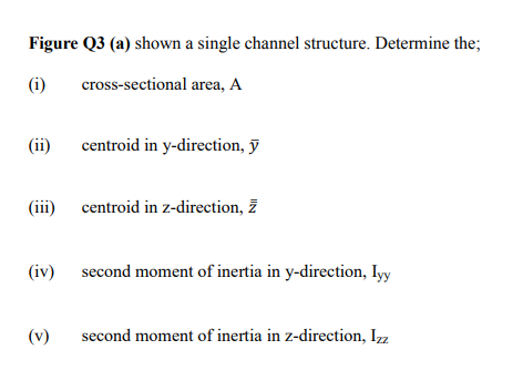 Figure Q3 (a) shown a single channel structure. Determine the;
(i)
cross-sectional area, A
(ii)
centroid in y-direction, ỹ
(iii) centroid in z-direction, ž
(iv) second moment of inertia in y-direction, Iyy
(v)
second moment of inertia in z-direction, Izz
