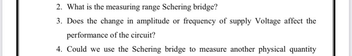 2. What is the measuring range Schering bridge?
3. Does the change in amplitude or frequency of supply Voltage affect the
performance of the circuit?
4. Could we use the Schering bridge to measure another physical quantity
