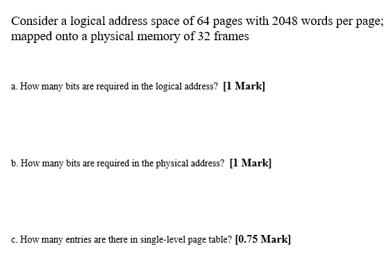 Consider a logical address space of 64 pages with 2048 words per page;
mapped onto a physical memory of 32 frames
a. How many bits are required in the logical address? [1 Mark]
b. How many bits are required in the physical address? [1 Mark]
c. How many entries are there in single-level page table? [0.75 Mark]
