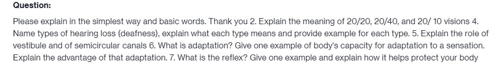 Question:
Please explain in the simplest way and basic words. Thank you 2. Explain the meaning of 20/20, 20/40, and 20/10 visions 4.
Name types of hearing loss (deafness), explain what each type means and provide example for each type. 5. Explain the role of
vestibule and of semicircular canals 6. What is adaptation? Give one example of body's capacity for adaptation to a sensation.
Explain the advantage of that adaptation. 7. What is the reflex? Give one example and explain how it helps protect your body
