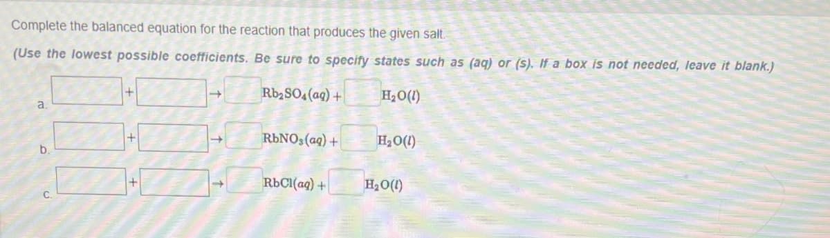 Complete the balanced equation for the reaction that produces the given salt.
(Use the lowest possible coefficients. Be sure to specify states such as (aq) or (s). If a box is not needed, leave it blank.)
Rb₂SO4 (aq) +
H₂O(l)
a.
b.
C.
+
→
RbNO3(aq) +
RbCl(aq) +
H₂O(l)
H₂O(l)
