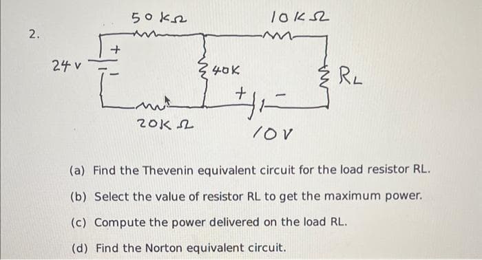 2.
24 v
50k
wt
20122
340K
loks
+₁=-=-=
/OV
RL
(a) Find the Thevenin equivalent circuit for the load resistor RL.
(b) Select the value of resistor RL to get the maximum power.
(c) Compute the power delivered on the load RL.
(d) Find the Norton equivalent circuit.