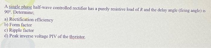 A single phase half-wave controlled rectifier has a purely resistive load of R and the delay angle (firing angle) is
90⁰. Determine;
a) Rectification efficiency
b) Form factor
c) Ripple factor
d) Peak inverse voltage PIV of the thyristor.