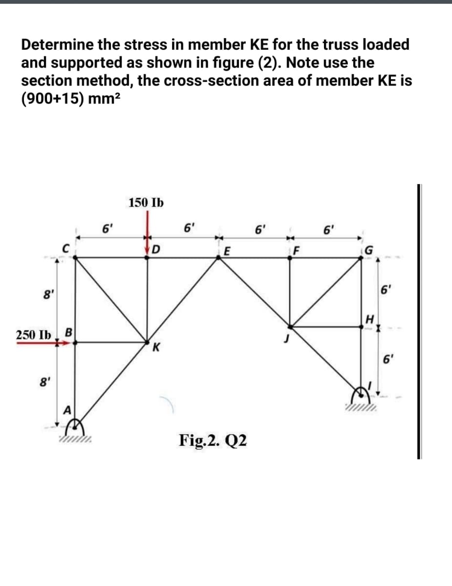 Determine the stress in member KE for the truss loaded
and supported as shown in figure (2). Note use the
section method, the cross-section area of member KE is
(900+15) mm?
150 Ib
6'
6'
6'
6'
D
G
8'
6'
250 Ib
K
6'
8'
Fig.2. Q2
