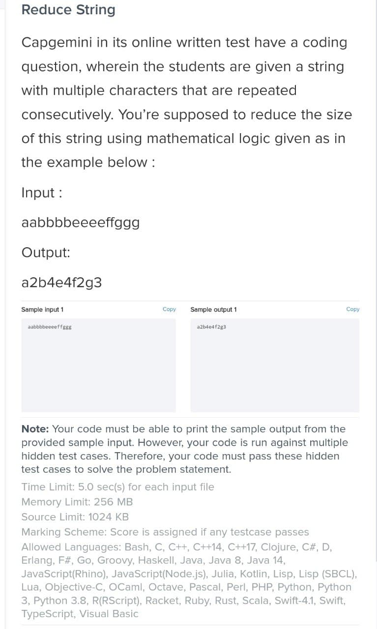 Reduce String
Capgemini in its online written test have a coding
question, wherein the students are given a string
with multiple characters that are repeated
consecutively. You're supposed to reduce the size
of this string using mathematical logic given as in
the example below :
Input :
aabbbbeeeeffggg
Output:
a2b4e4f2g3
Sample input 1
Copy
Sample output 1
Copy
aabbbbeeeeffggg
a2b4e4f2g3
Note: Your code must be able to print the sample output from the
provided sample input. However, your code is run against multiple
hidden test cases. Therefore, your code must pass these hidden
test cases to solve the problem statement.
Time Limit: 5.0 sec(s) for each input file
Memory Limit: 256 MB
Source Limit: 1024 KB
Marking Scheme: Score is assigned if any testcase passes
Allowed Languages: Bash, C, C++, C++14, C++17, Clojure, C#, D,
Erlang, F#, Go, Groovy, Haskell, Java, Java 8, Java 14,
JavaScript(Rhino), JavaScript(Node.js), Julia, Kotlin, Lisp, Lisp (SBCL),
Lua, Objective-C, OCaml, Octave, Pascal, Perl, PHP, Python, Python
3, Python 3.8, R(RScript), Racket, Ruby, Rust, Scala, Swift-4.1, Swift,
TypeScript, Visual Basic
