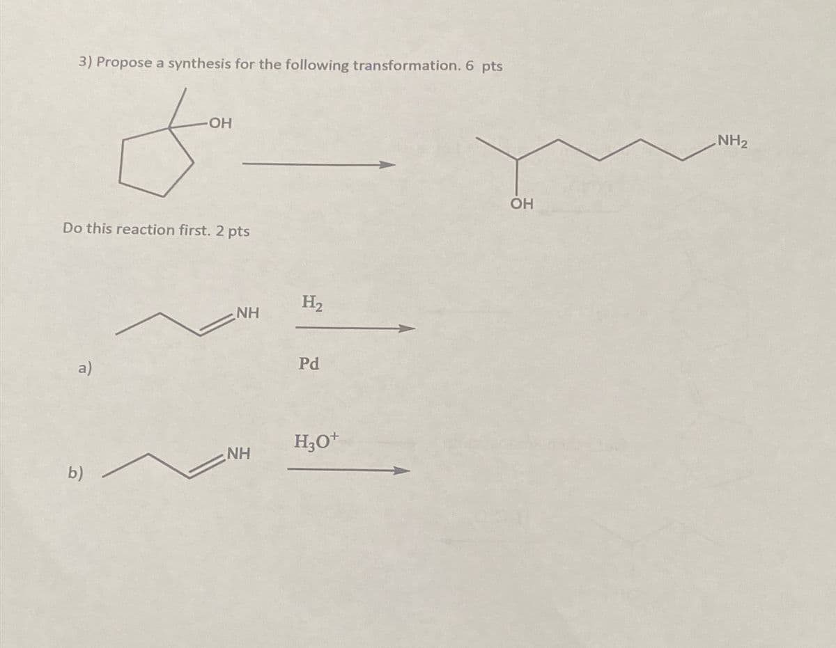 3) Propose a synthesis for the following transformation. 6 pts
-OH
Do this reaction first. 2 pts
a)
NH
H₂
Pd
H3O+
NH
b)
OH
NH2