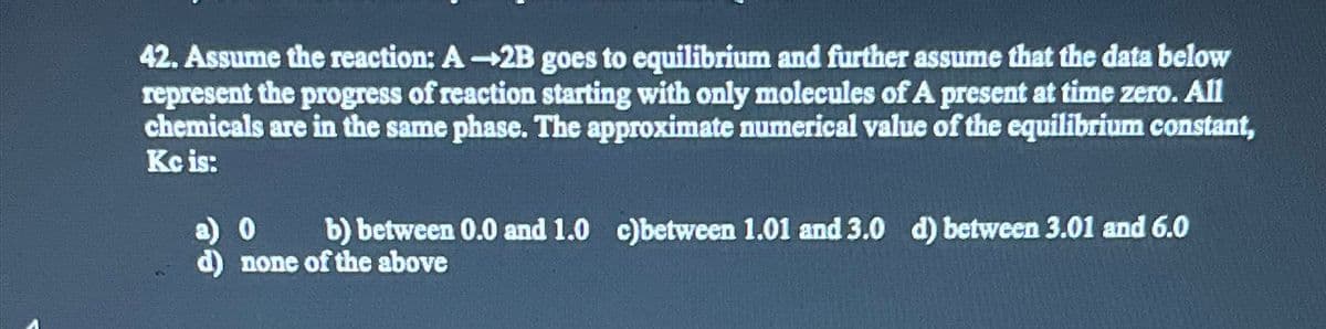 42. Assume the reaction: A-2B goes to equilibrium and further assume that the data below
represent the progress of reaction starting with only molecules of A present at time zero. All
chemicals are in the same phase. The approximate numerical value of the equilibrium constant,
Kc is:
a) 0 b) between 0.0 and 1.0 c)between 1.01 and 3.0 d) between 3.01 and 6.0
d) none of the above
