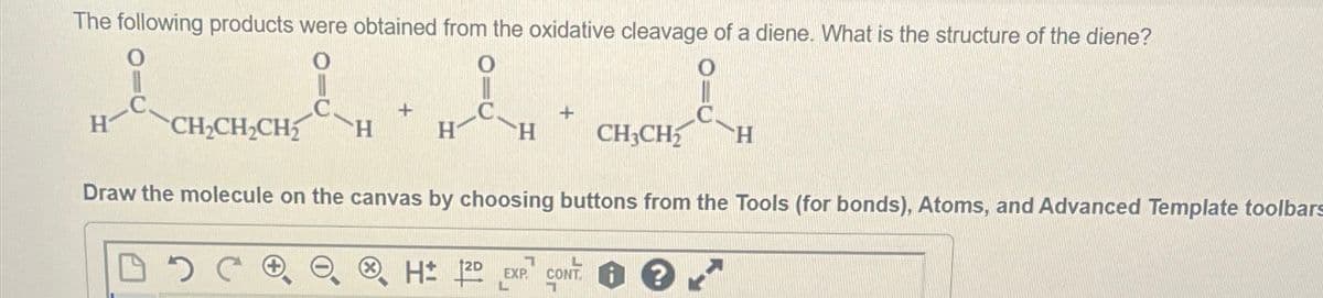 The following products were obtained from the oxidative cleavage of a diene. What is the structure of the diene?
+
+
H
CH2CH2CH2
H
H
CH3CH2 H
Draw the molecule on the canvas by choosing buttons from the Tools (for bonds), Atoms, and Advanced Template toolbars
H± 2D
7
EXP
L
CONT
1