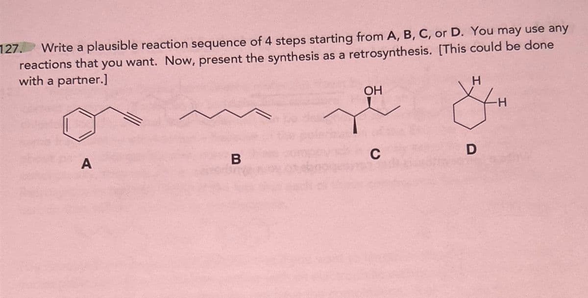 127.
Write a plausible reaction sequence of 4 steps starting from A, B, C, or D. You may use any
reactions that you want. Now, present the synthesis as a retrosynthesis. [This could be done
with a partner.]
OH
H
A
B
C
D
H
