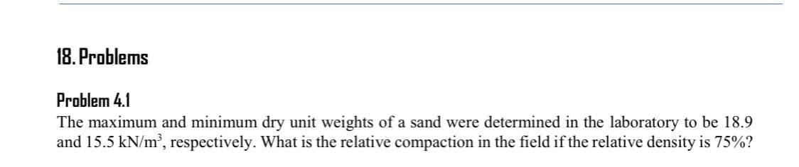 18. Problems
Problem 4.1
The maximum and minimum dry unit weights of a sand were determined in the laboratory to be 18.9
and 15.5 kN/m', respectively. What is the relative compaction in the field if the relative density is 75%?
