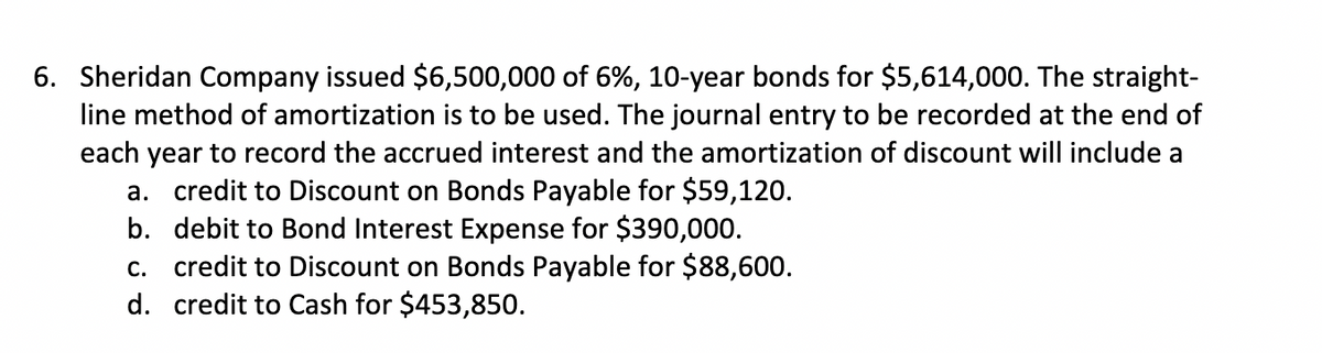 6. Sheridan Company issued $6,500,000 of 6%, 10-year bonds for $5,614,000. The straight-
line method of amortization is to be used. The journal entry to be recorded at the end of
each year to record the accrued interest and the amortization of discount will include a
a. credit to Discount on Bonds Payable for $59,120.
b. debit to Bond Interest Expense for $390,000.
c. credit to Discount on Bonds Payable for $88,600.
d. credit to Cash for $453,850.