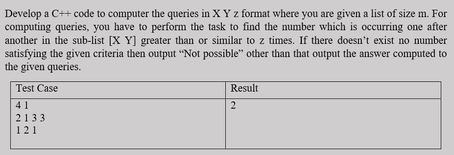 Develop a C++ code to computer the queries in X Y z format where you are given a list of size m. For
computing queries, you have to perform the task to find the number which is occurring one after
another in the sub-list [X Y greater than or similar to z times. If there doesn't exist no number
satisfying the given criteria then output “Not possible" other than that output the answer computed to
the given queries.
Test Case
Result
41
2
2133
121
